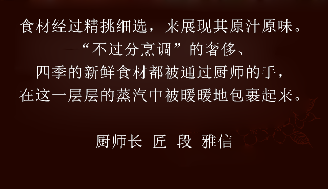 食材经过精挑细选，来展现其原汁原味　“不过分烹调”的奢侈、四季的新鲜食材都被通过厨师的手，在这一层层的蒸汽中被暖暖地包裹起来　厨师长　匠　段 雅信