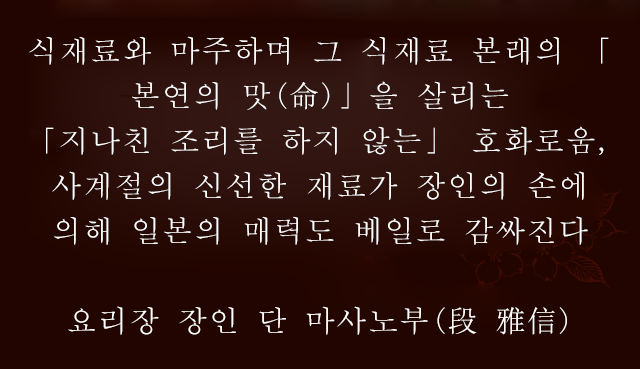 식재료와 마주하며 그 식재료 본래의 「본연의 맛(命)」을 살리는「지나친 조리를 하지 않는」 호화로움, 사계절의 신선한 재료가 장인의 손에 의해 일본의 매력도 베일로 감싸진다요리장 장인단 마사노부(段 雅信)